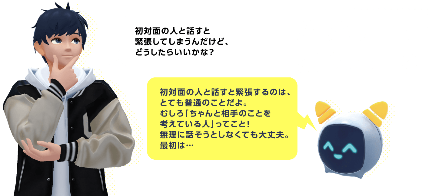 AIバディにお悩み相談 生徒「初対面の人と話すと緊張してしまうんだけど、どうしたらいいかな？」AI「初対面の人と話すと緊張するのは、とても普通のことだよ。むしろ「ちゃんと相手のことを考えている人」ってこと！無理に話そうとしなくても大丈夫。最初は…」