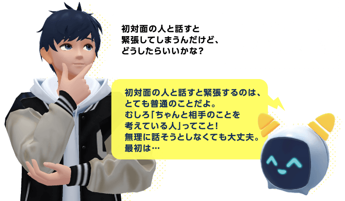 AIバディにお悩み相談 生徒「初対面の人と話すと緊張してしまうんだけど、どうしたらいいかな？」AI「初対面の人と話すと緊張するのは、とても普通のことだよ。むしろ「ちゃんと相手のことを考えている人」ってこと！無理に話そうとしなくても大丈夫。最初は…」